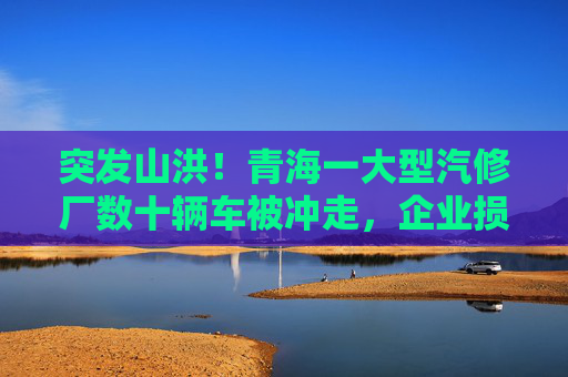 突发山洪！青海一大型汽修厂数十辆车被冲走，企业损失惨重