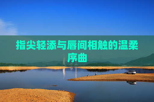 指尖轻添与唇间相触的温柔序曲