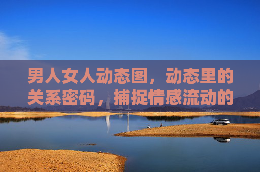 男人女人动态图，动态里的关系密码，捕捉情感流动的微妙瞬间