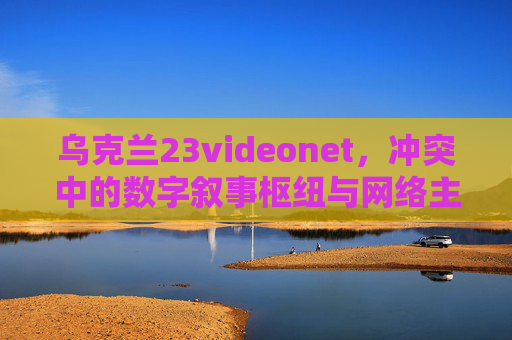乌克兰23videonet，冲突中的数字叙事枢纽与网络主权博弈