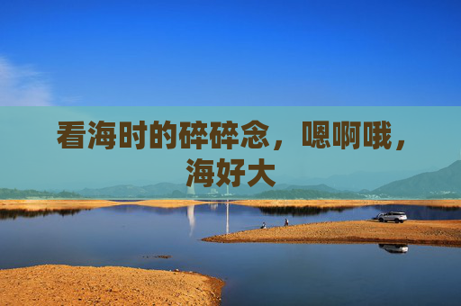 看海时的碎碎念，嗯啊哦，海好大