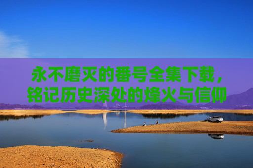 永不磨灭的番号全集下载，铭记历史深处的烽火与信仰，传承不朽的精神力量