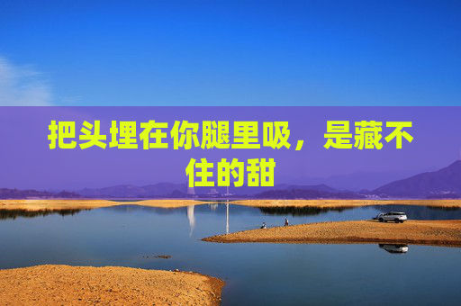 把头埋在你腿里吸，是藏不住的甜