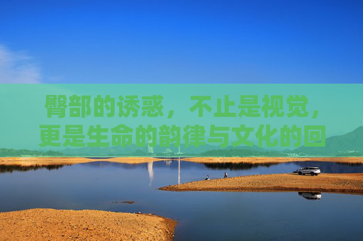 臀部的诱惑，不止是视觉，更是生命的韵律与文化的回响