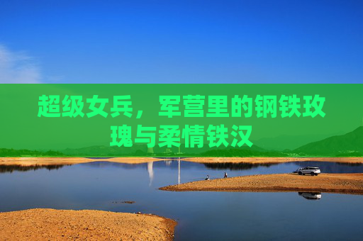超级女兵，军营里的钢铁玫瑰与柔情铁汉