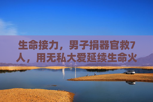 生命接力，男子捐器官救7人，用无私大爱延续生命火种