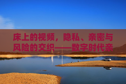 床上的视频，隐私、亲密与风险的交织——数字时代亲密关系的双刃剑