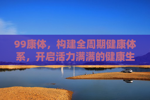 99康体，构建全周期健康体系，开启活力满满的健康生活新篇章