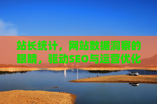站长统计，网站数据洞察的眼睛，驱动SEO与运营优化的引擎