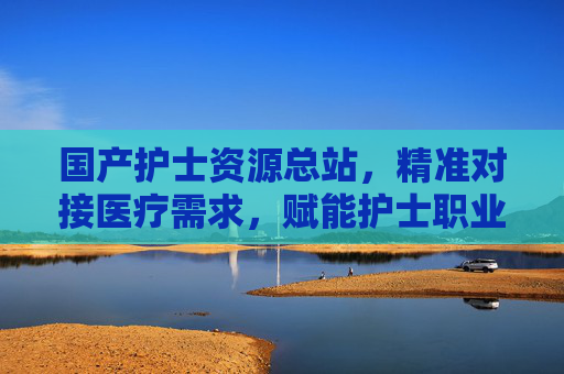 国产护士资源总站，精准对接医疗需求，赋能护士职业发展与社会健康保障