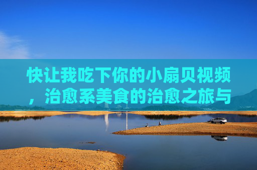 快让我吃下你的小扇贝视频，治愈系美食的治愈之旅与情感共鸣