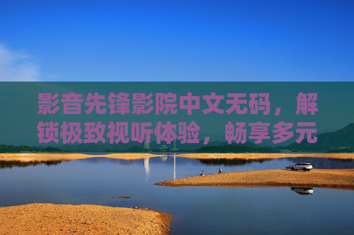 影音先锋影院中文无码，解锁极致视听体验，畅享多元影视资源