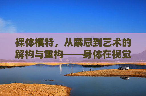 裸体模特，从禁忌到艺术的解构与重构——身体在视觉艺术中的核心叙事