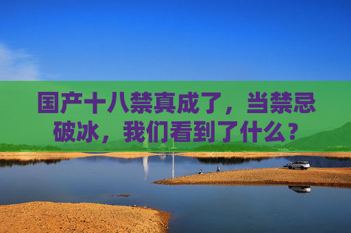 国产十八禁真成了，当禁忌破冰，我们看到了什么？