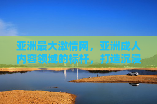 亚洲最大激情网，亚洲成人内容领域的标杆，打造沉浸式激情体验