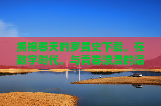 拥抱春天的罗曼史下载，在数字时代，与青春浪漫的温柔重逢