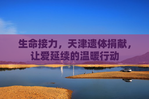 生命接力，天津遗体捐献，让爱延续的温暖行动