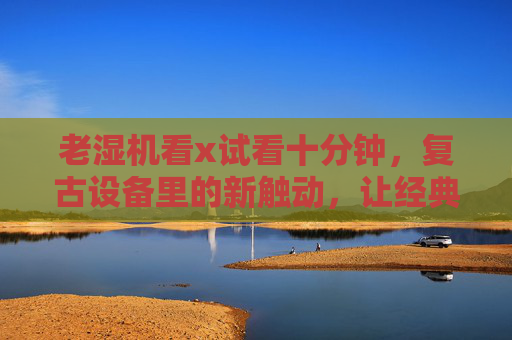 老湿机看x试看十分钟，复古设备里的新触动，让经典内容有了温度的回响