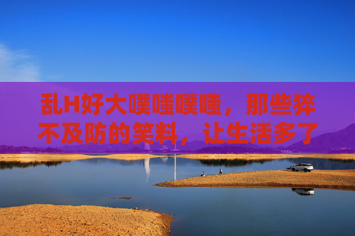 乱H好大噗嗤噗嗤，那些猝不及防的笑料，让生活多了一份甜