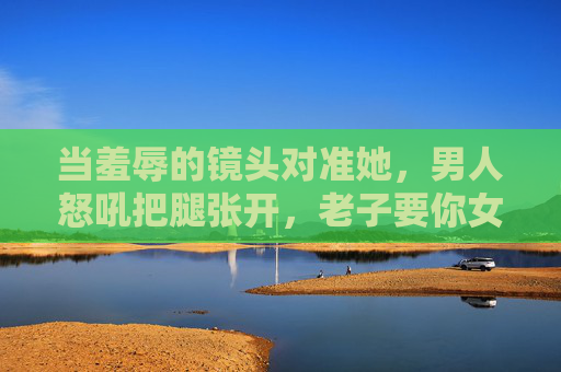 当羞辱的镜头对准她，男人怒吼把腿张开，老子要你女人片