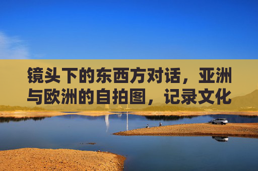 镜头下的东西方对话，亚洲与欧洲的自拍图，记录文化交融的瞬间