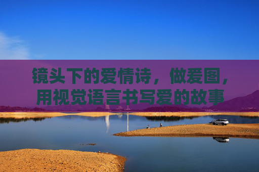 镜头下的爱情诗，做爰图，用视觉语言书写爱的故事