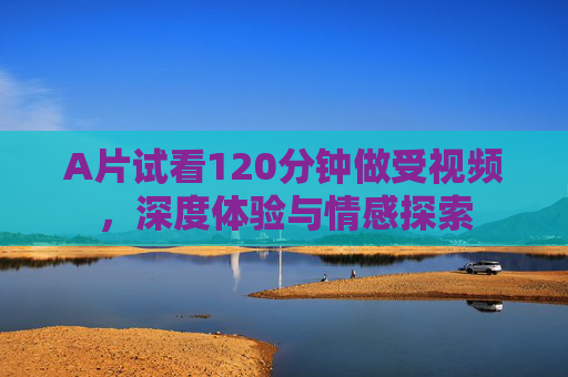 A片试看120分钟做受视频，深度体验与情感探索