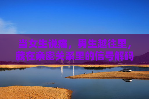 当女生说痛，男生越往里，藏在亲密关系里的信号解码