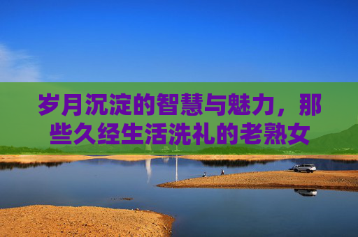 岁月沉淀的智慧与魅力，那些久经生活洗礼的老熟女