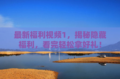 最新福利视频1，揭秘隐藏福利，看完轻松拿好礼！