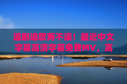 追剧追歌两不误！最近中文字幕高清字幕免费MV，高清画质+免费资源，沉浸式体验轻松get