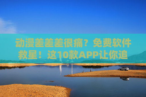 动漫差差差很痛？免费软件救星！这10款APP让你追番不花钱