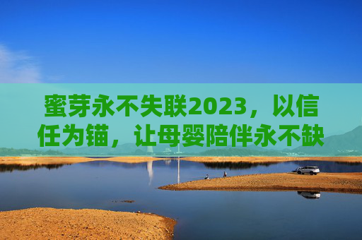 蜜芽永不失联2023，以信任为锚，让母婴陪伴永不缺席