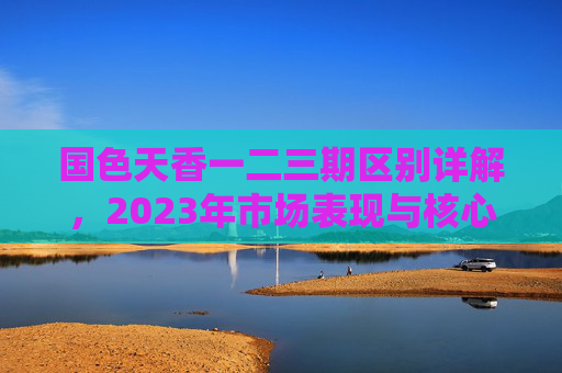 国色天香一二三期区别详解，2023年市场表现与核心差异分析