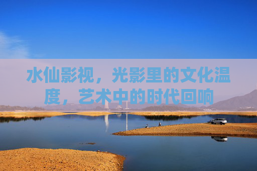 水仙影视，光影里的文化温度，艺术中的时代回响