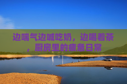 边喘气边喊吃奶，边喝着茶，厨房里的疲惫日常