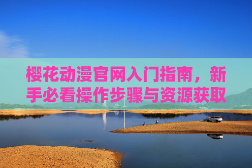 樱花动漫官网入门指南，新手必看操作步骤与资源获取全解析