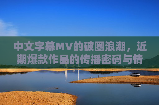 中文字幕MV的破圈浪潮，近期爆款作品的传播密码与情感共鸣