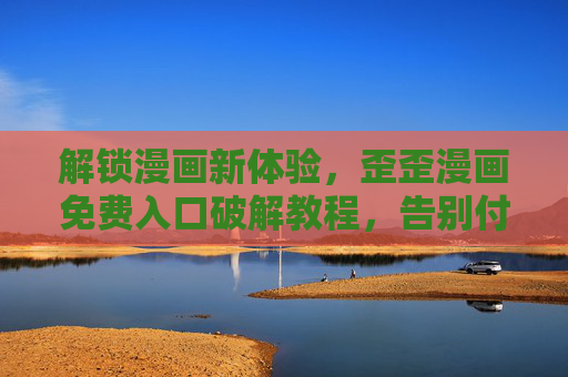 解锁漫画新体验，歪歪漫画免费入口破解教程，告别付费，畅享海量漫画资源！