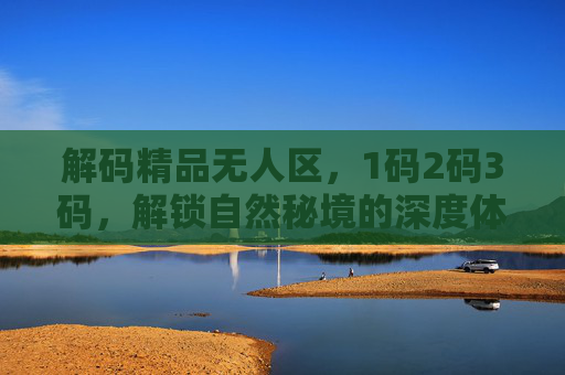 解码精品无人区，1码2码3码，解锁自然秘境的深度体验