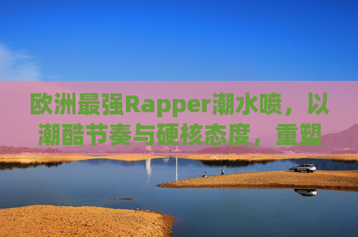 欧洲最强Rapper潮水喷，以潮酷节奏与硬核态度，重塑欧洲说唱音乐格局