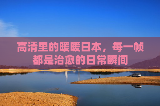 高清里的暖暖日本，每一帧都是治愈的日常瞬间
