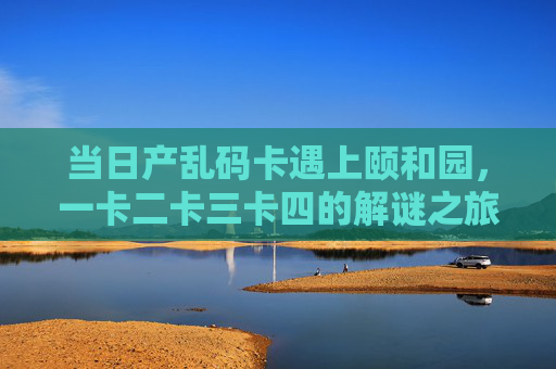 当日产乱码卡遇上颐和园，一卡二卡三卡四的解谜之旅