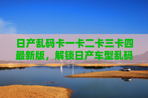 日产乱码卡一卡二卡三卡四最新版，解锁日产车型乱码显示，最新功能与兼容性全面升级