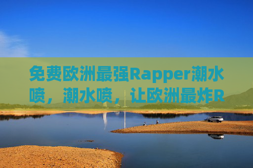 免费欧洲最强Rapper潮水喷，潮水喷，让欧洲最炸Rap潮流席卷你的音乐世界