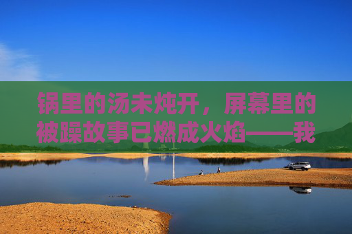锅里的汤未炖开，屏幕里的被躁故事已燃成火焰——我的边做饭边刷BD中字在线播放日常