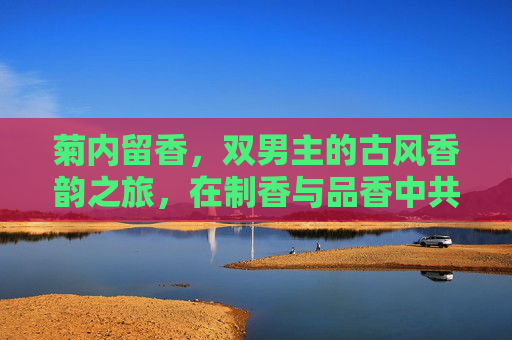 菊内留香，双男主的古风香韵之旅，在制香与品香中共谱深情