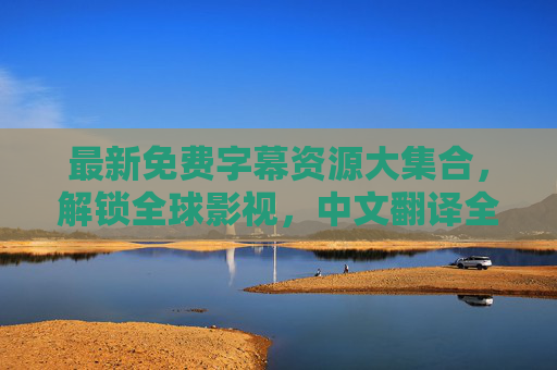 最新免费字幕资源大集合，解锁全球影视，中文翻译全搞定！