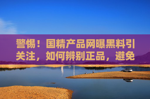 警惕！国精产品网曝黑料引关注，如何辨别正品，避免消费陷阱？
