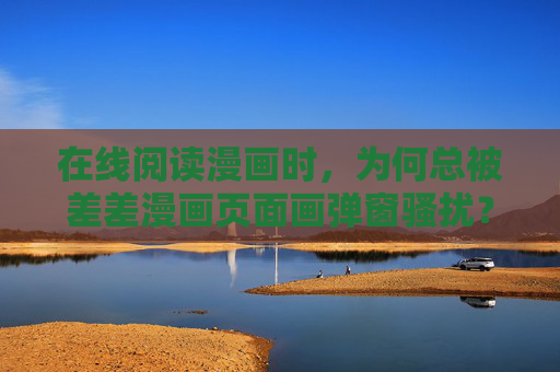 在线阅读漫画时，为何总被差差漫画页面画弹窗骚扰？——关于漫画阅读体验的痛点剖析